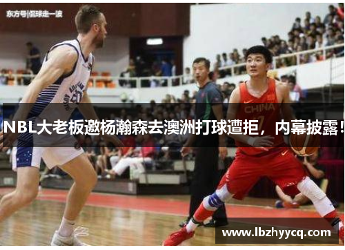 NBL大老板邀杨瀚森去澳洲打球遭拒，内幕披露！